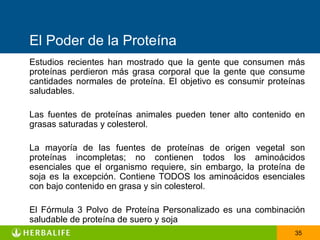 El Poder de la Proteína
Estudios recientes han mostrado que la gente que consumen más
proteínas perdieron más grasa corporal que la gente que consume
cantidades normales de proteína. El objetivo es consumir proteínas
saludables.

Las fuentes de proteínas animales pueden tener alto contenido en
grasas saturadas y colesterol.

La mayoría de las fuentes de proteínas de origen vegetal son
proteínas incompletas; no contienen todos los aminoácidos
esenciales que el organismo requiere, sin embargo, la proteína de
soja es la excepción. Contiene TODOS los aminoácidos esenciales
con bajo contenido en grasa y sin colesterol.

El Fórmula 3 Polvo de Proteína Personalizado es una combinación
saludable de proteína de suero y soja
                                                               35
 