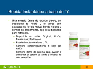 Bebida Instantánea a base de Té

• Una mezcla única de orange pekoe, un
  tradicional té negro y té verde con
  extractos de flor de malva, flor de hibisco y
  semilla de cardamomo, que está diseñada
  para refrescar.
    – Disponible en sabor Original, Limón,
      Frambuesa y Melocotón
    – Puede disfrutarlo caliente o frio
    – Contiene aproximadamente 6 kcal por
      ración
    – Contiene 85mg de cafeína para ayudar a
      aumentar el estado de alerta y mejorar la
      concentración



                                                  39
 