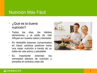 Nutrición Más Fácil

• ¿Qué es la buena
  nutrición?
• Todos los días, los hábitos
  alimenticios y el estilo de vida
  influyen en nuestra salud y bienestar
• En Herbalife estamos concentrados
  en hacer cambios positivos hacia
  una mejor nutrición a través de un
  estilo de vida activo y saludable
• Es    importante     entender los
  conceptos básicos de nutrición y
  ponerlos en práctica cada día


                                          4
 