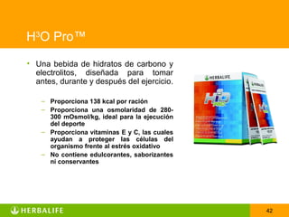 H3O Pro™
• Una bebida de hidratos de carbono y
  electrolitos, diseñada para tomar
  antes, durante y después del ejercicio.

    – Proporciona 138 kcal por ración
    – Proporciona una osmolaridad de 280-
      300 mOsmol/kg, ideal para la ejecución
      del deporte
    – Proporciona vitaminas E y C, las cuales
      ayudan a proteger las células del
      organismo frente al estrés oxidativo
    – No contiene edulcorantes, saborizantes
      ni conservantes




                                                42
 