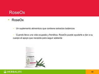 RoseOx
• RoseOx

  – Un suplemento alimenticio que contiene extractos botánicos

  – Cuando lleva una vida ocupada y frenética, RoseOx puede ayudarle a dar a su
  cuerpo el apoyo que necesita para seguir adelante




                                                                             48
 