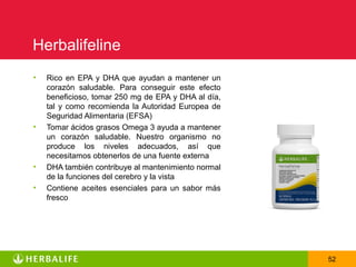 Herbalifeline
•   Rico en EPA y DHA que ayudan a mantener un
    corazón saludable. Para conseguir este efecto
    beneficioso, tomar 250 mg de EPA y DHA al día,
    tal y como recomienda la Autoridad Europea de
    Seguridad Alimentaria (EFSA)
•   Tomar ácidos grasos Omega 3 ayuda a mantener
    un corazón saludable. Nuestro organismo no
    produce los niveles adecuados, así que
    necesitamos obtenerlos de una fuente externa
•   DHA también contribuye al mantenimiento normal
    de la funciones del cerebro y la vista
•   Contiene aceites esenciales para un sabor más
    fresco




                                                     52
 