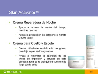 Skin Activator™

• Crema Reparadora de Noche
   –   Ayuda a retrasar la acción del tiempo
       mientras duerme
   –   Apoya la producción de colágeno e hidrata
       y nutre la piel

• Crema para Cuello y Escote
   –   Crema hidratante revitalizante no grasa,
       que deja la piel sedosa y suave
   –   Ayuda a minimizar la aparición de las
       líneas de expresión y arrugas en esta
       delicada zona de la piel que se vuelve más
       frágil con la edad

                                                    58
 