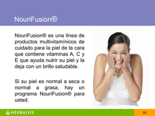 NouriFusion®

NouriFusion® es una línea de
productos multivitamínicos de
cuidado para la piel de la cara
que contiene vitaminas A, C y
E que ayuda nutrir su piel y la
deja con un brillo saludable.

Si su piel es normal a seca o
normal a grasa, hay un
programa NouriFusion® para
usted.

                                  59
 