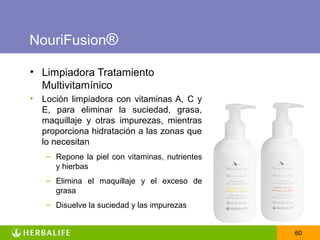 NouriFusion®

• Limpiadora Tratamiento
  Multivitamínico
•   Loción limpiadora con vitaminas A, C y
    E, para eliminar la suciedad, grasa,
    maquillaje y otras impurezas, mientras
    proporciona hidratación a las zonas que
    lo necesitan
    – Repone la piel con vitaminas, nutrientes
      y hierbas
    – Elimina el maquillaje y el exceso de
      grasa
    – Disuelve la suciedad y las impurezas


                                                 60
 