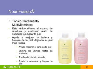 NouriFusion®

• Tónico Tratamiento
  Multivitamínico
•   Este tónico elimina el exceso de
    residuos y cualquier resto de
    suciedad sin secar la piel
•   Ayuda a mejorar la textura y
    firmeza de la piel, dejando su piel
    más fresca
       – Ayuda mejorar el tono de la piel
       – Elimina los últimos restos de
         suciedad
       – Tonifica la piel sin secarla
       – Ayuda a refrescar y limpiar la
         piel
                                            61
 