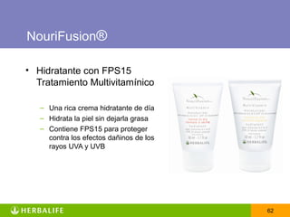 NouriFusion®

• Hidratante con FPS15
  Tratamiento Multivitamínico

   – Una rica crema hidratante de día
   – Hidrata la piel sin dejarla grasa
   – Contiene FPS15 para proteger
     contra los efectos dañinos de los
     rayos UVA y UVB




                                         62
 