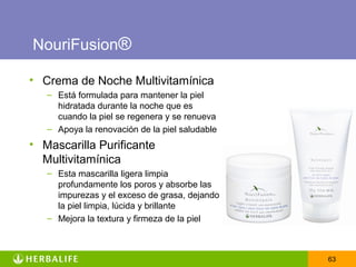 NouriFusion®

• Crema de Noche Multivitamínica
   – Está formulada para mantener la piel
     hidratada durante la noche que es
     cuando la piel se regenera y se renueva
   – Apoya la renovación de la piel saludable
• Mascarilla Purificante
  Multivitamínica
   – Esta mascarilla ligera limpia
     profundamente los poros y absorbe las
     impurezas y el exceso de grasa, dejando
     la piel limpia, lúcida y brillante
   – Mejora la textura y firmeza de la piel



                                                63
 