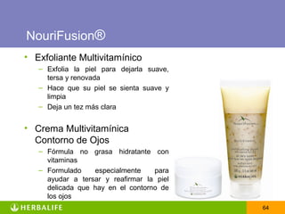 NouriFusion®
• Exfoliante Multivitamínico
   – Exfolia la piel para dejarla suave,
     tersa y renovada
   – Hace que su piel se sienta suave y
     limpia
   – Deja un tez más clara


• Crema Multivitamínica
  Contorno de Ojos
   – Fórmula no grasa hidratante con
     vitaminas
   – Formulado    especialmente    para
     ayudar a tersar y reafirmar la piel
     delicada que hay en el contorno de
     los ojos
                                           64
 