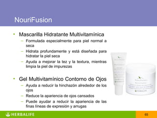 NouriFusion
• Mascarilla Hidratante Multivitamínica
   – Formulada especialmente para piel normal a
     seca
   – Hidrata profundamente y está diseñada para
     hidratar la piel seca
   – Ayuda a mejorar la tez y la textura, mientras
     limpia la piel de impurezas


• Gel Multivitamínico Contorno de Ojos
   – Ayuda a reducir la hinchazón alrededor de los
     ojos
   – Reduce la apariencia de ojos cansados
   – Puede ayudar a reducir la apariencia de las
     finas líneas de expresión y arrugas

                                                     65
 