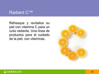 Radiant C™

Refresque y revitalice su
piel con vitamina C para un
cutis radiante. Una línea de
productos para el cuidado
de la piel, con vitaminas.




                               66
 