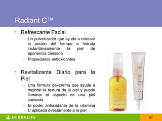 Radiant C™
• Refrescante Facial
   – Un pulverizador que ayuda a retrasar
     la acción del tiempo e hidrata
     instantáneamente     la   piel    de
     apariencia cansada
   – Propiedades antioxidantes


• Revitalizante Diario para la
  Piel
   – Una fórmula gel-crema que ayuda a
     mejorar la textura de la piel y puede
     iluminar el aspecto de una piel
     cansada
   – El poder antioxidante de la vitamina
     C aplicada directamente a la piel
                                             67
 