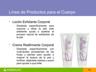 Línea de Productos para el Cuerpo

• Loción Exfoliante Corporal
   – Diseñada específicamente para
     suavizar y alisar la piel, este
     exfoliante ayuda a acelerar el
     proceso natural de exfoliación de
     la piel


• Crema Reafirmante Corporal
   – Diseñada específicamente con
     multi-ácidos procedentes de las
     frutas y plantas para ayudar a
     mejorar la textura de la piel y
     tonificar, dejándola sedosa y suave
     para ayudar a que brille

                                           69
 