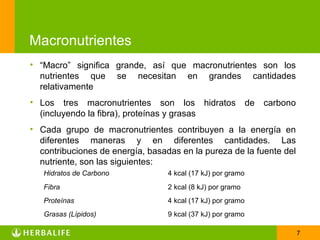 Macronutrientes
• “Macro” significa grande, así que macronutrientes son los
  nutrientes que se necesitan en grandes cantidades
  relativamente
• Los tres macronutrientes son los hidratos                  de   carbono
  (incluyendo la fibra), proteínas y grasas
• Cada grupo de macronutrientes contribuyen a la energía en
  diferentes maneras y en diferentes cantidades. Las
  contribuciones de energía, basadas en la pureza de la fuente del
  nutriente, son las siguientes:
   Hidratos de Carbono            4 kcal (17 kJ) por gramo
   Fibra                          2 kcal (8 kJ) por gramo
   Proteínas                      4 kcal (17 kJ) por gramo
   Grasas (Lípidos)               9 kcal (37 kJ) por gramo

                                                                            7
 