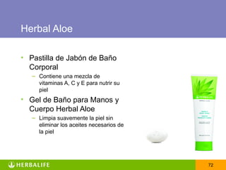 Herbal Aloe

• Pastilla de Jabón de Baño
  Corporal
   – Contiene una mezcla de
     vitaminas A, C y E para nutrir su
     piel
• Gel de Baño para Manos y
  Cuerpo Herbal Aloe
   – Limpia suavemente la piel sin
     eliminar los aceites necesarios de
     la piel




                                          72
 