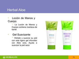 Herbal Aloe

• Loción de Manos y
Cuerpo
  − La Loción de Manos       y
    Cuerpo contiene manteca de
    karité

•   Gel Suavizante
    − Hidrate y suavice su    piel
    con este ligero gel infundido
    con Aloe vera. Ayuda a
    suavizar la piel seca




                                     73
 