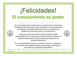 ¡Felicidades!
      El conocimiento es poder
         Es un gran placer para nosotros honrar su compromiso de entender los
         fundamentos de cada producto. Esto aumentará su conocimiento sobre
             los productos y permitirle hablar sobre ellos con confianza para
                   fortalecer su venta al por menor y su reclutamiento.

               Recuerde, cuando recomiende usar los productos, hágalo
          responsablemente. La mayoría de su clientes quieren y necesitan un
             programa especializado incluyendo productos específicos con
                                beneficios específicos.

           Es su responsabilidad conocer a sus clientes, conocer sus objetivos, y
             recomendar sólo aquellos productos que son lógicos y apropiados
                        como parte se su programa personalizado.
Gracias por utilizar esta guía de productos para ayudarle a construir su negocio con
integridad
 