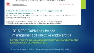 2015 ESC Guidelines for the
management of infective endocarditis
THE TASK FORCE FOR THE MANAGEMENT OF INFECTIVE ENDOCARDITIS OF THE
EUROPEAN SOCIETY OF CARDIOLOGY (ESC)
DR. ANDRES OLARTE. RESIDENTE MEDICINA INTERNA FOSCAL-UNAB
 