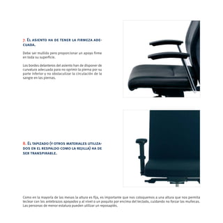7. El asiento ha de tener la firmeza ade-
cuada.
Debe ser mullido pero proporcionar un apoyo firme
en toda su superficie.

Los bordes delanteros del asiento han de disponer de
curvatura adecuada para no oprimir la pierna por su
parte inferior y no obstaculizar la circulación de la
sangre en las piernas.




8. El tapizado (y otros materiales utiliza-
dos en el respaldo como la rejilla) ha de
ser transpirable.




Como en la mayoría de las mesas la altura es fija, es importante que nos coloquemos a una altura que nos permita
teclear con los antebrazos apoyados y al nivel o un poquito por encima del teclado, cuidando no forzar las muñecas.
Las personas de menor estatura pueden utilizar un reposapiés.
 