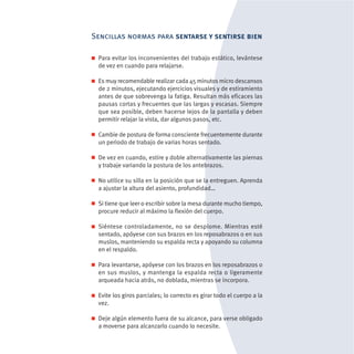 Sencillas normas para sentarse y sentirse bien

 Para evitar los inconvenientes del trabajo estático, levántese
 de vez en cuando para relajarse.

 Es muy recomendable realizar cada 45 minutos micro descansos
 de 2 minutos, ejecutando ejercicios visuales y de estiramiento
 antes de que sobrevenga la fatiga. Resultan más eficaces las
 pausas cortas y frecuentes que las largas y escasas. Siempre
 que sea posible, deben hacerse lejos de la pantalla y deben
 permitir relajar la vista, dar algunos pasos, etc.

 Cambie de postura de forma consciente frecuentemente durante
 un periodo de trabajo de varias horas sentado.

 De vez en cuando, estire y doble alternativamente las piernas
 y trabaje variando la postura de los antebrazos.

 No utilice su silla en la posición que se la entreguen. Aprenda
 a ajustar la altura del asiento, profundidad…

 Si tiene que leer o escribir sobre la mesa durante mucho tiempo,
 procure reducir al máximo la flexión del cuerpo.

 Siéntese controladamente, no se desplome. Mientras esté
 sentado, apóyese con sus brazos en los reposabrazos o en sus
 muslos, manteniendo su espalda recta y apoyando su columna
 en el respaldo.

 Para levantarse, apóyese con los brazos en los reposabrazos o
 en sus muslos, y mantenga la espalda recta o ligeramente
 arqueada hacia atrás, no doblada, mientras se incorpora.

 Evite los giros parciales; lo correcto es girar todo el cuerpo a la
 vez.

 Deje algún elemento fuera de su alcance, para verse obligado
 a moverse para alcanzarlo cuando lo necesite.
 