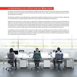 la Importancia de la Elección del Mobiliario
En más de un 60% de los casos, estos problemas se deben al diseño incorrecto o las malas condiciones del mobiliario
de trabajo. De ahí, la importancia de la correcta elección de las mesas, sillas, paneles y sistemas de archivo con los
que equipamos las oficinas.

No obstante, también es muy importante que cada persona adopte la postura correcta a la hora de sentarse, adaptando
a sus dimensiones y actividad aquellos elementos que incorporen posibilidades de regulación.

Dedicaremos este manual a la silla, pues la mayoría de las dolencias relacionadas con la postura incorrecta tienen su
origen en una mala elección de este elemento. Ahora bien, también es importante reseñar la importancia de la elección
de la mesa. Tiene que permitir que el usuario tenga todo lo que necesite a su alcance, puesto que así evitará adoptar
malas posturas y no tendrá que hacer estiramientos que fuercen la columna vertebral. Es igualmente importante que
su altura sea la correcta y quede espacio libre debajo del tablero para favorecer la movilidad de las piernas.

La pantalla ha de estar situada frente al usuario. De este modo, no tendrá que torcer el tronco ni girar la cabeza, ni
realizar esfuerzos innecesarios con la espalda, el cuello o los hombros. Además, es importante que esté situada a la
altura de los ojos y a una distancia prudencial. Tenemos que disfrutar del espacio suficiente para apoyar las muñecas
y los antebrazos mientras tecleamos y usamos el ratón.
 