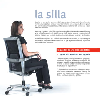 la silla
La silla es uno de los enseres más importantes del lugar de trabajo. Permite
mantener una postura correcta y que la circulación sea adecuada. Debe respetar
las curvaturas normales de la espalda y se debe adaptar a la persona, por eso
debe ser regulable.

Para que la silla sea saludable, su diseño debe responder a criterios ergonómicos
y no sólo a los puramente estéticos, de modo que el usuario encuentre en el
asiento el apoyo que necesita para mantener una postura correcta y confortable.

Además de adaptarse a la complexión física de sus usuarios, la silla tiene que
favorecer la actividad que éstos realizan, lo que le permitirá adoptar la postura
correcta en todo momento.



                                Requisitos de una silla saludable:

                                1. La silla debe adaptarse a su usuario
                                Para ello, deberá estar dotada de giro, movilidad,
                                regulación de altura del asiento, regulación de
                                altura del respaldo o regulación lumbar (para que
                                permita un apoyo lumbar correcto) y regulación
                                de altura de los reposabrazos.

                                Es recomendable que la altura del asiento le per-
                                mita apoyar firmemente los pies en el suelo, sin
                                apreciar una presión excesiva en la parte inferior
                                de los muslos, cerca de las rodillas.
 