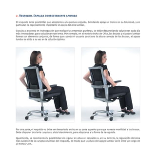 2. Respaldo. Espalda correctamente apoyada

El respaldo debe posibilitar que adoptemos una postura erguida, brindando apoyo al tronco en su totalidad, y en
particular es especialmente importante el apoyo del área lumbar.

Gracias al esfuerzo en investigación que realizan las empresas punteras, se están desarrollando soluciones cada día
más innovadoras para solucionar este tema. Por ejemplo, en el modelo Iroha de Ofita, los brazos y el apoyo lumbar
forman un elemento conjunto, de forma que cuando el usuario posiciona la altura correcta de los brazos, el apoyo
lumbar se sitúa a su vez en la solución óptima.




Por otra parte, el respaldo no debe ser demasiado ancho en su parte superior para que no reste movilidad a los brazos.
Debe disponer de cierta curvatura, visto lateralmente, para adaptarse a la forma de la espalda.

Igualmente, se recomienda la posibilidad de regular en altura el respaldo o, en su defecto, la regulación del área
más saliente de la curvatura lumbar del respaldo, de modo que la altura del apoyo lumbar varíe entre un rango de
al menos 5 cm.
 