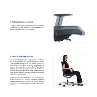 3. Profundidad del asiento.
La regulación de profundidad de asiento puede ser
importante para que personas de distinta estatura se
apoyen cómodamente en el respaldo.




4. La silla debe ser segura.
Las sillas de trabajo deben ser giratorias y sus bases
han de estar dotadas de 5 radios para evitar su vuelco.
El centro de gravedad de la silla más el usuario, no
debe quedar fuera de la superficie ocupada por la
base en ninguna de las posturas "límite" que pueda
adoptar el usuario; desde la posición de sentado en
el borde delantero del asiento, con el cuerpo inclinado
hacia delante, hasta la posición de máxima inclinación
hacia atrás del respaldo.

Un desplazamiento fortuito de la silla en el momento
en que el usuario va a sentarse podría ser peligroso;
para evitar esto existen sistemas de ruedas "autofre-
nadas" que no avanzan cuando no hay nadie sentado
en ellas.
 