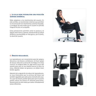 5. La silla debe posibilitar una posición
sentada dinámica.
Debe adaptarse a los movimientos del usuario. En
este sentido, se recomiendan sistemas que permiten
la sincronización de movimientos asiento/respaldo,
y consiguen de este modo que el usuario no perciba
ninguna fricción en la espalda.

Estas prestaciones permiten variar la postura y el
ángulo entre tronco y piernas, favoreciendo la actitud
dinámica recomendada en esta guía y, por lo tanto,
la salud del usuario.




6. Brazos regulables.
Los reposabrazos son convenientes para dar apoyo y
descanso a los brazos y antebrazos. Un buen apoyo
de brazos reducirá la sensación de fatiga en el área
cervical. Su longitud debe ser algo menor que la del
asiento para que no nos impida acercar la silla a la
mesa. Además deben ser gruesos y no deben tener
bordes agudos.

Además de la regulación de altura del reposabrazos,
es muy interesante que la anchura del brazo sea
también regulable para adecuarse al tamaño del usua-
rio y que los brazos puedan girar para que el usuario
pueda colocar los brazos en distintas posiciones,
favoreciendo de este modo que realice cómodamente
tareas diferentes.
 
