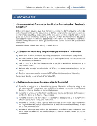 Guía Ayuda Mineduc / Subvención Escolar Preferencial     14 de Agosto 2012




5. Convenio SEP

1. ¿En qué consiste el Convenio de Igualdad de Oportunidades y Excelencia
   Educativa?

   El Convenio es un acuerdo que dura 4 años (renovable) mediante el cual el sostenedor
   del establecimiento que ha postulado a la SEP se compromete a cumplir una serie de
   compromisos, requisitos y obligaciones. Entre ellos, se encuentran respetar los beneficios
   para los alumnos prioritarios, elaborar y ejecutar un Plan de Mejoramiento Educativo,
   establecer metas de rendimiento académico en función de los estándares nacionales y
   rendir cuenta públicamente de los gastos efectuados con los recursos SEP que se le han
   entregado.
   Para más detalle vea los artículos 6° y 7° de la Ley SEP.


2. ¿Cuáles son los requisitos y obligaciones que adquiere el sostenedor?

   a) Eximir a los alumnos prioritarios de cualquier cobro de financiamiento compartido.
   b) No seleccionar alumnos entre Prekinder y 6° Básico por razones socioeconómicas o
      de rendimiento académico.
   c) Dar a conocer a la comunidad escolar el proyecto educativo institucional y su
      reglamento interno.
   d) Retener a los alumnos entre Prekinder y 6° Básico, pudiendo repetir hasta una vez por
      curso.
   e) Destinar los recursos que les entrega la SEP al Plan de Mejoramiento Educativo.
   Para mayor detalle vea al artículo 6° de la Ley SEP.


3. ¿Cuáles son los compromisos esenciales del Convenio?

   a) Presentar anualmente a la Superintendencia de Educación un informe sobre el uso
      de los recursos SEP, con el visto bueno del Director, previo conocimiento del Consejo
      Escolar, e informar de ello a la comunidad escolar.
   b) Acreditar el funcionamiento efectivo del Consejo Escolar, del Consejo de Profesores y
      del Centro General de Padres y Apoderados.
   c) Acreditar la existencia de horas docentes técnico-pedagógicas y el cumplimiento
      efectivo de las horas curriculares no lectivas.
   d) Presentar al MINEDUC y a la Agencia de Calidad de la Educación, y ejecutar el Plan
      de Mejoramiento Educativo elaborado con el director del establecimiento y el resto
      de la comunidad escolar.
   e) Establecer metas de efectividad del rendimiento académico de sus alumnos, y en
      especial de los prioritarios, en función del grado de cumplimiento de los estándares
      nacionales.


                                                                                           10
 