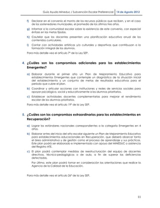 Guía Ayuda Mineduc / Subvención Escolar Preferencial    14 de Agosto 2012


  f)   Declarar en el convenio el monto de los recursos públicos que reciben, y en el caso
       de los sostenedores municipales, el promedio de los últimos tres años.
  g) Informar a la comunidad escolar sobre la existencia de este convenio, con especial
     énfasis en las metas fijadas.
  h) Cautelar que los docentes presenten una planificación educativa anual de los
     contenidos curriculares.
  i)   Contar con actividades artísticas y/o culturales y deportivas que contribuyan a la
       formación integral de los alumnos.
  Para más detalle vea el artículo 7° de la Ley SEP.


4. ¿Cuáles son los compromisos adicionales para los establecimientos
   Emergentes?

  a) Elaborar durante el primer año un Plan de Mejoramiento Educativo para
     establecimientos Emergentes que contemple un diagnóstico de la situación inicial
     del establecimiento y un conjunto de metas de resultados educativos para el
     período que cubre el plan.
  b) Coordinar y articular acciones con instituciones y redes de servicios sociales para
     apoyar psicológica, social y educativamente a los alumnos prioritarios.
  c) Establecer actividades docentes complementarias para mejorar el rendimiento
     escolar de los alumnos prioritarios.
  Para más detalle vea el artículo 19° de la Ley SEP.


5. ¿Cuáles son los compromisos extraordinarios para los establecimientos en
   Recuperación?

  a) Lograr los estándares nacionales correspondientes a la categoría Emergentes en 4
     años.
  b) Elaborar antes del inicio del año escolar siguiente un Plan de Mejoramiento Educativo
     para establecimientos educacionales en Recuperación, que deberá abarcar tanto
     el área administrativa y de gestión como el proceso de aprendizaje y sus prácticas.
     Este plan podrá ser elaborado e implementado con apoyo del MINEDUC o asistencia
     del Registro ATE.
  c) El plan podrá contemplar medidas de reestructuración del equipo de docentes
     directivos, técnico-pedagógicos o de aula, a fin de superar las deficiencias
     detectadas.
       Por último, este plan podrá tomar en consideración las orientaciones que realice la
       Agencia de la Calidad de la Educación.


  Para más detalle vea el artículo 26° de la Ley SEP.




                                                                                       11
 