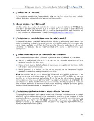 Guía Ayuda Mineduc / Subvención Escolar Preferencial     14 de Agosto 2012


6. ¿Cuánto dura el Convenio?

   El Convenio de Igualdad de Oportunidades y Excelencia Educativa abarca un período
   mínimo de 4 años, que podrá renovarse por períodos iguales.


7. ¿Cómo se renueva el Convenio?
   60 días antes de concluir el período de 4 años se puede solicitar al MINEDUC la
   renovación del convenio. Para los que se iniciaron en el año 2008, se debía hacer la
   solicitud antes del 31 de diciembre de 2011, a través de la aplicación web habilitada en
   la zona privada del sostenedor de la página web www.comunidadescolar.cl.


8. ¿Qué pasa si no se solicita la renovación del Convenio?
   El convenio termina a los 4 años, y el sostenedor deberá acreditar que ha cumplido con
   todos los requisitos, obligaciones y compromisos establecidos. Además, los recursos que
   no se hayan gastado en el Plan de Mejoramiento Educativo deberán devolverse al
   MINEDUC, sin perjuicio de la responsabilidad civil, penal o administrativa que
   corresponda.


9. ¿Cuáles son los requisitos de renovación del Convenio?
   En la primera renovación de los convenios vigentes al 26 de octubre de 2011 se debe:
   a) Solicitar al Ministerio de Educación la renovación del convenio, a lo menos, 60 días
      antes de la expiración del mismo.
   b) Haber rendido cuenta de la totalidad de los recursos entregados por concepto de la
      Subvención Escolar Preferencial.
   c) Haber gastado, a lo menos, un 50% de los recursos de la Subvención Escolar
      Preferencial en el Plan de Mejoramiento Educativo
   NOTA: De manera excepcional, dentro del porcentaje establecido en la letra c) se
   podrán considerar gastos hasta por un 15% de los recursos SEP recibidos en los usos
   previstos en el inciso primero del artículo 5° de la ley de subvenciones (pago de
   remuneraciones del personal, administración, reparación, mantención o ampliación de
   las instalaciones de los establecimientos educacionales, deuda previsional o cualquier
   otra inversión destinada al servicio de la función docente); siempre que estos gastos
   hayan sido efectuados hasta el 31 de agosto de 2011.


10. ¿Qué pasa después de solicitar la renovación del Convenio?
   El convenio se prorrogará hasta por un máximo de 12 meses, periodo durante el cual el
   MINEDUC verificará el cumplimiento de los requisitos y determinará si procede o no la
   renovación. Durante el periodo de prórroga se mantendrán tanto los beneficios como las
   obligaciones, por tanto el MINEDUC continuará entregando los recursos SEP
   correspondientes, y los establecimientos educacionales seguirán implementando sus
   Planes de Mejoramiento Educativo.




                                                                                          12
 
