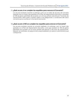 Guía Ayuda Mineduc / Subvención Escolar Preferencial        14 de Agosto 2012


11. ¿Qué ocurre si se cumplen los requisitos para renovar el Convenio?
   Los recursos recibidos durante la prórroga, junto con el saldo de recursos del convenio
   expirado que no hayan sido gastados en el Plan de Mejoramiento Educativo o excedan
   el 15% de gastos permitidos de acuerdo con el inciso primero del artículo 5° de la ley de
   subvenciones; serán parte y estarán sujetos a las obligaciones y condiciones del nuevo
   convenio que se suscriba en virtud de la renovación.


12. ¿Qué ocurre si NO se cumplen los requisitos para renovar el Convenio?
   Los recursos recibidos durante el convenio expirado y la prórroga, que no hayan sido
   gastados en el Plan de Mejoramiento Educativo, o los que excedan el 15% de gastos
   permitidos de acuerdo con el inciso primero del artículo 5° de la ley de subvenciones,
   deberán ser restituidos, sin perjuicio de la responsabilidad civil, penal o administrativa que
   corresponda.




                                                                                              13
 