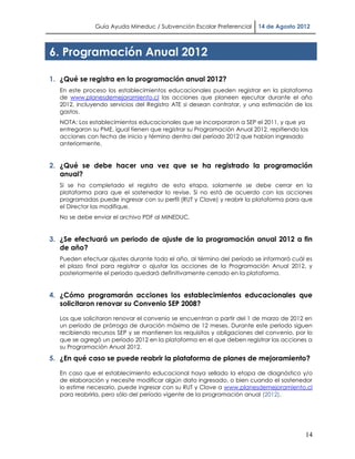 Guía Ayuda Mineduc / Subvención Escolar Preferencial      14 de Agosto 2012



6. Programación Anual 2012

1. ¿Qué se registra en la programación anual 2012?
  En este proceso los establecimientos educacionales pueden registrar en la plataforma
  de www.planesdemejoramiento.cl las acciones que planeen ejecutar durante el año
  2012, incluyendo servicios del Registro ATE si desean contratar, y una estimación de los
  gastos.
  NOTA: Los establecimientos educacionales que se incorporaron a SEP el 2011, y que ya
  entregaron su PME, igual tienen que registrar su Programación Anual 2012, repitiendo las
  acciones con fecha de inicio y término dentro del período 2012 que habían ingresado
  anteriormente.


2. ¿Qué se debe hacer una vez que se ha registrado la programación
   anual?
  Si se ha completado el registro de esta etapa, solamente se debe cerrar en la
  plataforma para que el sostenedor lo revise. Si no está de acuerdo con las acciones
  programadas puede ingresar con su perfil (RUT y Clave) y reabrir la plataforma para que
  el Director las modifique.
  No se debe enviar el archivo PDF al MINEDUC.


3. ¿Se efectuará un periodo de ajuste de la programación anual 2012 a fin
   de año?
  Pueden efectuar ajustes durante todo el año, al término del período se informará cuál es
  el plazo final para registrar o ajustar las acciones de la Programación Anual 2012, y
  posteriormente el período quedará definitivamente cerrado en la plataforma.


4. ¿Cómo programarán acciones los establecimientos educacionales que
   solicitaron renovar su Convenio SEP 2008?

  Los que solicitaron renovar el convenio se encuentran a partir del 1 de marzo de 2012 en
  un período de prórroga de duración máxima de 12 meses. Durante este período siguen
  recibiendo recursos SEP y se mantienen los requisitos y obligaciones del convenio, por lo
  que se agregó un período 2012 en la plataforma en el que deben registrar las acciones a
  su Programación Anual 2012.

5. ¿En qué caso se puede reabrir la plataforma de planes de mejoramiento?

  En caso que el establecimiento educacional haya sellado la etapa de diagnóstico y/o
  de elaboración y necesite modificar algún dato ingresado, o bien cuando el sostenedor
  lo estime necesario, puede ingresar con su RUT y Clave a www.planesdemejoramiento.cl
  para reabrirla, pero sólo del período vigente de la programación anual (2012).




                                                                                         14
 