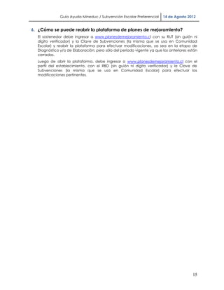 Guía Ayuda Mineduc / Subvención Escolar Preferencial     14 de Agosto 2012


6. ¿Cómo se puede reabrir la plataforma de planes de mejoramiento?
  El sostenedor debe ingresar a www.planesdemejoramiento.cl con su RUT (sin guión ni
  dígito verificador) y la Clave de Subvenciones (la misma que se usa en Comunidad
  Escolar) y reabrir la plataforma para efectuar modificaciones, ya sea en la etapa de
  Diagnóstico y/o de Elaboración; pero sólo del periodo vigente ya que los anteriores están
  cerrados.
  Luego de abrir la plataforma, debe ingresar a www.planesdemejoramiento.cl con el
  perfil del establecimiento, con el RBD (sin guión ni dígito verificador) y la Clave de
  Subvenciones (la misma que se usa en Comunidad Escolar) para efectuar las
  modificaciones pertinentes.




                                                                                        15
 