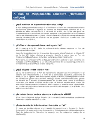 Guía Ayuda Mineduc / Subvención Escolar Preferencial       14 de Agosto 2012



7. Plan de Mejoramiento Educativo (Plataforma
antigua)

1. ¿Qué es el Plan de Mejoramiento Educativo (PME)?
   El Plan de Mejoramiento Educativo es el instrumento a través del cual el establecimiento
   educacional planifica y organiza su proceso de mejoramiento continuo. En él, se
   establecen metas de efectividad a alcanzar en 4 años, en función del grado de
   cumplimiento de los estándares nacionales, junto con la programación de las acciones a
   desarrollar anualmente para lograrlas. Este plan debe estar enfocado primordialmente a
   mejorar los aprendizajes, en particular de los alumnos prioritarios y aquellos con bajo
   rendimiento académico.


2. ¿Cuál es el plazo para elaborar y entregar el PME?
   Al incorporarse a la SEP, todos los establecimientos deben presentar un Plan de
   Mejoramiento Educativo.
   Además, los establecimientos Emergentes, de acuerdo a lo señalado en el Artículo 19°
   de la Ley SEP, deben elaborar y presentar durante el primer año un Plan de
   Mejoramiento Educativo que profundice el plan presentado inicialmente.
   Por su parte, los establecimientos En Recuperación deben elaborar su plan conforme a lo
   indicado en el Artículo 26° de la Ley SEP, antes del inicio del año escolar siguiente al de
   la resolución que las clasifique en esta categoría.


3. ¿Qué exige la Ley SEP sobre el PME?
   La Ley SEP establece que el Plan de Mejoramiento Educativo se debe elaborar con el
   director del establecimiento y el resto de la comunidad educativa, presentarlo al
   MINEDUC y a la Agencia de Calidad para cumplirlo en 4 años ; contemplando acciones
   en las áreas de gestión del currículum, liderazgo escolar, convivencia escolar y gestión
   de recursos en la escuela; pudiendo priorizar en aquellas áreas donde el sostenedor
   considere que existen mayores necesidades de mejora; estableciendo metas de
   efectividad del rendimiento académico de sus alumnos, y en especial de los prioritarios,
   en función del grado de cumplimiento de los estándares de aprendizaje y de los otros
   indicadores de calidad.


4. ¿En cuánto tiempo se debe elaborar e implementar el PME?
   En un plazo máximo de 4 años, a contar de la suscripción del Convenio de Igualdad de
   Oportunidades y Excelencia Educativa.


5. ¿Todos los establecimientos deben desarrollar un PME?
   Sí, todos los establecimientos educacionales incorporados a la Subvención Escolar
   Preferencial, ya sean Autónomos, Emergentes o En Recuperación; deben elaborar un
   Plan de Mejoramiento Educativo, de acuerdo con las exigencias propias de su
   clasificación.

                                                                                           16
 