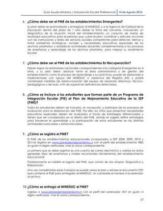 Guía Ayuda Mineduc / Subvención Escolar Preferencial     14 de Agosto 2012


6. ¿Cómo debe ser el PME de los establecimientos Emergentes?
  Su plan debe ser profundizado y entregado al MINEDUC y a la Agencia de Calidad de la
  Educación dentro del plazo de 1 año desde la firma del convenio, incluyendo: un
  diagnóstico de la situación inicial del establecimiento; un conjunto de metas de
  resultados educativos para el período que cubre el plan; coordinar y articular acciones
  con las instituciones y redes de servicios sociales competentes para detectar, derivar y
  tratar problemas sicológicos, sociales y necesidades educativas especiales de los
  alumnos prioritarios; y establecer actividades docentes complementarias a los procesos
  de enseñanza y aprendizaje de los alumnos prioritarios, para mejorar su rendimiento
  escolar.


7. ¿Cómo debe ser el PME de los establecimientos En Recuperación?
  Deben lograr los estándares nacionales correspondientes a la categoría Emergentes en 4
  años, y su plan debe: abarcar tanto el área administrativa y de gestión del
  establecimiento como el proceso de aprendizaje y sus prácticas; puede ser elaborado e
  implementado con apoyo del MINEDUC o asistencia del Registro ATE; y podrá
  contemplar medidas de reestructuración del equipo de docentes directivos, técnico-
  pedagógicos o de aula, a fin de superar las deficiencias detectadas.


8. ¿Cómo se incluye a los estudiantes que forman parte de un Programa de
   Integración Escolar (PIE) al Plan de Mejoramiento Educativo de la SEP
   (PME)?
  Todos los estudiantes deben ser incluidos, sin excepción, y participar de los procesos de
  evaluación para la elaboración del PME. Por ello, los niños que presentan necesidades
  educativas especiales deben ser evaluados a través de estrategias diferenciadas y
  tienen que ser considerados en el diseño del PME, donde se sugiere definir estrategias
  para favorecer el aprendizaje y la participación de estos estudiantes en las distintas
  actividades curriculares y extracurriculares.


9. ¿Cómo se registra el PME?
  El PME de los establecimientos educacionales incorporados a SEP 2008, 2009, 2010 y
  2011se registra en www.planesdemejoramiento.cl con el perfil del establecimiento: RBD
  sin guión ni dígito verificador, más la clave correspondiente.
  Lo primero que se debe registrar es una cuenta de correo electrónico y validar los datos
  generales (tipo de enseñanza y niveles reconocidos oficialmente) del establecimiento
  educacional.
  Posteriormente se habilita el registro del PME, que consta de dos etapas: Diagnóstico y
  Elaboración.
  Una vez completadas estas 2 etapas se puede cerrar el plan y extraer el documento PDF
  que contiene el PME para entregarlo al MINEDUC, sin cambiarle el nombre ni la extensión
  al archivo.


10. ¿Cómo se entrega al MINEDUC el PME?
  Ingrese a www.planesdemejoramiento.cl con el perfil del sostenedor: RUT sin guión ni
  dígito verificador, más la clave correspondiente.
                                                                                        17
 