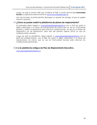 Guía Ayuda Mineduc / Subvención Escolar Preferencial   14 de Agosto 2012


   Luego, se sube el archivo PDF que contiene el PME, a través del link Ir a Comunidad
   Escolar (o ingresando directamente en www.comunidadescolar.cl).
   Una vez enviado, el portal permite descargar un reporte de entrega, el que se sugiere
   imprimir y guardar.

11. ¿Cómo se puede reabrir la plataforma de planes de mejoramiento?
   El sostenedor debe ingresar a www.planesdemejoramiento.cl con su RUT (sin guión ni
   dígito verificador) y la Clave de Subvenciones (la misma que se usa en Comunidad
   Escolar) y reabrir la plataforma para efectuar modificaciones, ya sea en la etapa de
   Diagnóstico y/o de Elaboración; pero sólo del periodo vigente (2012) ya que los
   anteriores están cerrados.
   Luego de abrir la plataforma, debe ingresar a www.planesdemejoramiento.cl con el
   perfil del establecimiento, con el RBD (sin guión ni dígito verificador) y la Clave de
   Subvenciones (la misma que se usa en Comunidad Escolar) para efectuar las
   modificaciones pertinentes.


12. Ir a la plataforma antigua de Plan de Mejoramiento Educativo.
   www.planesdemejoramiento.cl.




                                                                                      18
 