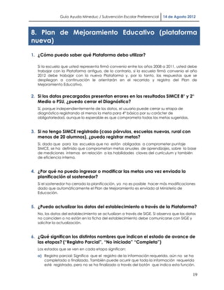 Guía Ayuda Mineduc / Subvención Escolar Preferencial       14 de Agosto 2012



8. Plan de Mejoramiento Educativo (plataforma
nueva)

1. ¿Cómo puedo saber qué Plataforma debo utilizar?

   Si la escuela que usted representa firmó convenio entre los años 2008 a 2011, usted debe
   trabajar con la Plataforma antigua, de lo contrario, si la escuela firmó convenio el año
   2012 debe trabajar con la nueva Plataforma y, por lo tanto, las respuestas que se
   despliegan a continuación le orientarán en el recorrido y registro del Plan de
   Mejoramiento Educativo.


2. Si los datos precargados presentan errores en los resultados SIMCE 8° y 2°
   Medio o PSU, ¿puedo cerrar el Diagnóstico?
   Sí, porque independientemente de los datos, el usuario puede cerrar su etapa de
   diagnóstico registrando al menos la meta para 4° básico por su carácter de
   obligatoriedad, aunque lo esperable es que comprometa todas las metas sugeridas.


3. Si no tengo SIMCE registrado (caso párvulos, escuelas nuevas, rural con
   menos de 20 alumnos), ¿puedo registrar metas?
   Si, dado que para las escuelas que no están obligadas a comprometer puntaje
   SIMCE, se ha definido que comprometan metas anuales de aprendizajes, sobre la base
   de mediciones internas en relación a las habilidades claves del currículum y también
   de eficiencia interna.


4. ¿Por qué no puedo ingresar o modificar las metas una vez enviada la
   planificación al sostenedor?
   Si el sostenedor ha cerrado la planificación, ya no es posible hacer más modificaciones
   dado que automáticamente el Plan de Mejoramiento es enviado al Ministerio de
   Educación.


5. ¿Puedo actualizar los datos del establecimiento a través de la Plataforma?
   No, los datos del establecimiento se actualizan a través de SIGE. Si observa que los datos
   no coinciden o no están en la ficha del establecimiento debe comunicarse con SIGE y
   solicitar la actualización.


6. ¿Qué significan los distintos nombres que indican el estado de avance de
   las etapas? (“Registro Parcial”, “No iniciada” “Completa”)
   Los estados que se ven en cada etapa significan:
   a) Registro parcial: Significa que el registro de la información requerida, aún no se ha
      completado o finalizado. También puede ocurrir que toda la información requerida
      esté registrada, pero no se ha finalizado a través del botón que indica esta función.

                                                                                           19
 