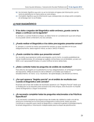 Guía Ayuda Mineduc / Subvención Escolar Preferencial       14 de Agosto 2012


   b) No iniciada: Significa que aún no se ha iniciado el ingreso de información, por lo
      tanto la plataforma no tiene datos en esta etapa.
   c) Completa: Significa que la información que corresponde a la etapa está completa,
      sin embargo aún no se finaliza.



a) FASE DIAGNÓSTICO

1. Si los datos cargados del Diagnóstico están erróneos ¿puedo cerrar la
   etapa y continuar con la siguiente?
   Sí, siempre y cuando finalice la etapa, se debe tener en consideración que esta etapa
   no se puede volver a intervenir una vez cerrada.


2. ¿Puedo realizar el Diagnóstico si los datos precargados presentan errores?
   Sí, siempre y cuando los datos que presentan errores no sean aquellos en los que,
   obligatoriamente, debe registrar metas, es decir, SIMCE 4° Básico.


3. ¿Puedo cambiar los datos que presentan errores?
   No, los datos que aparecen están precargados, por lo tanto, no existe posibilidad de
   hacer modificaciones. Sin embargo se sugiere contactarse con el Ministerio, ya sea con
   SIGE o con apoyosep@mineduc.cl, para notificar el error detectado.


4. ¿Debo contestar todas las preguntas de análisis de resultados?
   Para efectos de registro en la plataforma no hay obligatoriedad, sin embargo el registro
   de respuestas, refleja el producto de la reflexión y el análisis que realiza el
   establecimiento en torno a sus resultados de aprendizajes y de eficiencia interna.


5. ¿Por qué aparece “Registro parcial” en el análisis de resultados aun
   cuando el Diagnóstico está cerrado?
   El estado de la fase del análisis de resultados aparece con “Registro Parcial” dado que
   su finalización no es requisito para avanzar a las otras etapas, esta situación no impide
   cerrar el Diagnóstico y seguir avanzando.


6. ¿Es necesario completar todas las preguntas relacionadas a las Prácticas
   Específicas?
   Sí, es necesario completar las asignaciones de niveles de calidad a cada una de las
   prácticas contenidas en la Guía para el Diagnóstico Institucional, dado que esto
   constituye un requisito para cerrar el diagnóstico y además le genera al establecimiento
   la síntesis diagnóstica, información indispensable para la etapa de planificación.




                                                                                               20
 