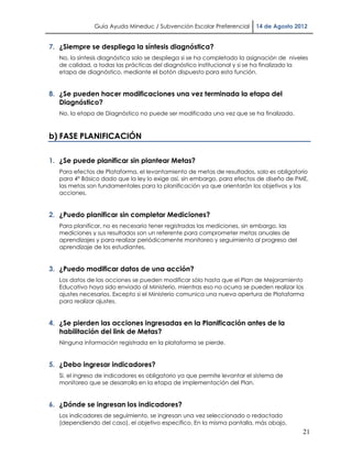 Guía Ayuda Mineduc / Subvención Escolar Preferencial        14 de Agosto 2012


7. ¿Siempre se despliega la síntesis diagnóstica?
   No, la síntesis diagnóstica solo se despliega si se ha completado la asignación de niveles
   de calidad, a todas las prácticas del diagnóstico institucional y si se ha finalizado la
   etapa de diagnóstico, mediante el botón dispuesto para esta función.


8. ¿Se pueden hacer modificaciones una vez terminada la etapa del
   Diagnóstico?
   No, la etapa de Diagnóstico no puede ser modificada una vez que se ha finalizado.



b) FASE PLANIFICACIÓN

1. ¿Se puede planificar sin plantear Metas?
   Para efectos de Plataforma, el levantamiento de metas de resultados, solo es obligatorio
   para 4° Básico dado que la ley lo exige así, sin embargo, para efectos de diseño de PME,
   las metas son fundamentales para la planificación ya que orientarán los objetivos y las
   acciones.


2. ¿Puedo planificar sin completar Mediciones?
   Para planificar, no es necesario tener registradas las mediciones, sin embargo, las
   mediciones y sus resultados son un referente para comprometer metas anuales de
   aprendizajes y para realizar periódicamente monitoreo y seguimiento al progreso del
   aprendizaje de los estudiantes.


3. ¿Puedo modificar datos de una acción?
   Los datos de las acciones se pueden modificar sólo hasta que el Plan de Mejoramiento
   Educativo haya sido enviado al Ministerio, mientras eso no ocurra se pueden realizar los
   ajustes necesarios. Excepto si el Ministerio comunica una nueva apertura de Plataforma
   para realizar ajustes.


4. ¿Se pierden las acciones ingresadas en la Planificación antes de la
   habilitación del link de Metas?
   Ninguna información registrada en la plataforma se pierde.


5. ¿Debo ingresar indicadores?
   Si, el ingreso de indicadores es obligatorio ya que permite levantar el sistema de
   monitoreo que se desarrolla en la etapa de implementación del Plan.


6. ¿Dónde se ingresan los indicadores?
   Los indicadores de seguimiento, se ingresan una vez seleccionado o redactado
   (dependiendo del caso), el objetivo específico. En la misma pantalla, más abajo,
                                                                                           21
 