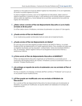 Guía Ayuda Mineduc / Subvención Escolar Preferencial        14 de Agosto 2012


   aparece un recuadro en el que se deben ingresar los indicadores. Si no son ingresados,
   el usuario no podrá ingresar acciones.
   Si usted ya registró acciones y aún no ha registrado los indicadores, debe volver al
   objetivo específico y presionar el signo + que aparece en el costado derecho superior
   del recuadro de objetivos y, hacia debajo de su pantalla, aparecerá el recuadro de
   ingreso de indicadores.


7. ¿Debo volver a enviar el Plan de Mejoramiento Educativo si ya lo había
   enviado el 30 de junio?
   Si, el Plan debe volver a finalizarse y renviarse al sostenedor con plazo al 15 de agosto.


8. ¿Puedo enviar el Plan sin Mediciones?
   Si, las mediciones pueden ser llenadas hasta el cierre de la Implementación.


9. ¿Puedo enviar el Plan de Mejoramiento sin Metas?
   En caso de que la escuela registre puntajes históricos de SIMCE 4° Básico, no podrá
   finalizar el Plan de Mejoramiento sin haber registrado Metas. Para aquellas escuelas que
   no registren resultados, por ley requieren comprometer metas de resultados SIMCE o
   PSU, sin embargo, deben registrar metas en las lengüetas Evaluaciones internas y
   Mediciones Internas.


10. ¿Cómo envío el Plan de Mejoramiento Educativo al MINEDUC?
   El Plan de Mejoramiento Educativo registrado en la Plataforma, es enviado por el
   sostenedor del establecimiento de manera inmediata cuando el sostenedor marca en
   el botón “Finalizar Planificación”.


11. ¿Se entrega un reporte de envío al sostenedor una vez enviado el Plan al
    Ministerio?
   No hay un reporte, sin embargo, el estado del Plan cambia a “Finalizado” por lo que ya
   no se pueden hacer modificaciones.


12. ¿El Plan puede ser modificado una vez enviado al Ministerio de
    Educación?
   No, cuando el Plan de Mejoramiento Educativo ha sido enviado por el sostenedor al
   Ministerio, no puede ser modificado, los ajustes deben ser realizados en la etapa de
   Implementación.




                                                                                                22
 