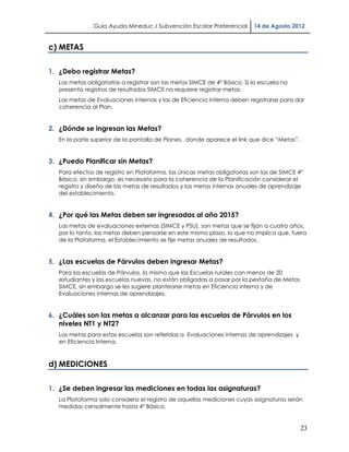 Guía Ayuda Mineduc / Subvención Escolar Preferencial        14 de Agosto 2012


c) METAS

1. ¿Debo registrar Metas?
   Las metas obligatorias a registrar son las metas SIMCE de 4° Básico. Si la escuela no
   presenta registros de resultados SIMCE no requiere registrar metas.
   Las metas de Evaluaciones Internas y las de Eficiencia Interna deben registrarse para dar
   coherencia al Plan.


2. ¿Dónde se ingresan las Metas?
   En la parte superior de la pantalla de Planes, donde aparece el link que dice “Metas”.


3. ¿Puedo Planificar sin Metas?
   Para efectos de registro en Plataforma, las únicas metas obligatorias son las de SIMCE 4°
   Básico, sin embargo, es necesario para la coherencia de la Planificación considerar el
   registro y diseño de las metas de resultados y las metas internas anuales de aprendizaje
   del establecimiento.


4. ¿Por qué las Metas deben ser ingresadas al año 2015?
   Las metas de evaluaciones externas (SIMCE y PSU), son metas que se fijan a cuatro años,
   por lo tanto, las metas deben pensarse en este mismo plazo, lo que no implica que, fuera
   de la Plataforma, el Establecimiento se fije metas anuales de resultados.


5. ¿Las escuelas de Párvulos deben ingresar Metas?
   Para las escuelas de Párvulos, lo mismo que las Escuelas rurales con menos de 20
   estudiantes y las escuelas nuevas, no están obligadas a pasar por la pestaña de Metas
   SIMCE, sin embargo se les sugiere plantearse metas en Eficiencia interna y de
   Evaluaciones internas de aprendizajes.


6. ¿Cuáles son las metas a alcanzar para las escuelas de Párvulos en los
   niveles NT1 y NT2?
   Las metas para estas escuelas son referidas a Evaluaciones internas de aprendizajes y
   en Eficiencia Interna.



d) MEDICIONES

1. ¿Se deben ingresar las mediciones en todas las asignaturas?
   La Plataforma solo considera el registro de aquellas mediciones cuyas asignaturas serán
   medidas censalmente hasta 4° Básico.


                                                                                            23
 
