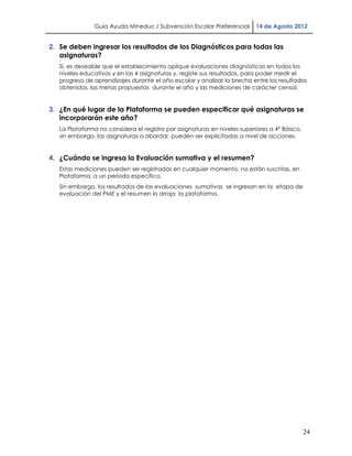 Guía Ayuda Mineduc / Subvención Escolar Preferencial        14 de Agosto 2012


2. Se deben ingresar los resultados de los Diagnósticos para todas las
   asignaturas?
   Sí, es deseable que el establecimiento aplique evaluaciones diagnósticas en todos los
   niveles educativos y en las 4 asignaturas y, registe sus resultados, para poder medir el
   progreso de aprendizajes durante el año escolar y analizar la brecha entre los resultados
   obtenidos, las metas propuestas durante el año y las mediciones de carácter censal.


3. ¿En qué lugar de la Plataforma se pueden especificar qué asignaturas se
   incorporarán este año?
   La Plataforma no considera el registro por asignaturas en niveles superiores a 4° Básico,
   sin embargo, las asignaturas a abordar, pueden ser explicitadas a nivel de acciones.


4. ¿Cuándo se ingresa la Evaluación sumativa y el resumen?
   Estas mediciones pueden ser registradas en cualquier momento, no están suscritas, en
   Plataforma, a un período específico.
   Sin embargo, los resultados de las evaluaciones sumativas se ingresan en la etapa de
   evaluación del PME y el resumen lo arroja la plataforma.




                                                                                               24
 