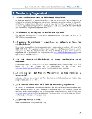 Guía Ayuda Mineduc / Subvención Escolar Preferencial     14 de Agosto 2012



9. Monitoreo y Seguimiento
1. ¿En qué consistió el proceso de monitoreo y seguimiento?
   Al final del año 2011, el Ministerio de Educación, en el contexto de sus funciones y
   atribuciones respecto de la Ley de Subvención Escolar Preferencial, verificó la ejecución
   del Plan de Mejoramiento Educativo sobre la base del monitoreo y seguimiento a las
   acciones registradas en la plataforma de la página web www.planesdemejoramiento.cl;
   que habían sido programadas para el año 2011.


2. ¿Quiénes son los encargados de realizar este proceso?
   Los asesores técnico-pedagógicos de los Departamentos Provinciales de Educación
   (DEPROV) correspondientes.


3. ¿El proceso de monitoreo y seguimiento fue aplicado en todos los
   establecimientos?
   Sí, en todos los establecimientos educacionales incorporados al régimen SEP en el año
   2008, 2009, 2010 y 2011; ya sean Autónomos, Emergentes o En Recuperación; que habían
   entregado su Plan de Mejoramiento Educativo al MINEDUC y que tenían acciones
   registradas en la plataforma de la página web www.planesdemejoramiento.cl para
   ejecutarlas durante el año 2011.


4. ¿Por qué algunos establecimientos no fueron considerados en el
   monitoreo?
   Los establecimientos que no habían registrado acciones de la programación anual 2011
   antes    del   20   de    octubre   en     la  plataforma    de   la  página    web
   www.planesdemejoramiento.cl, no fueron considerados en este proceso.


5. ¿A qué aspectos del Plan de Mejoramiento se hizo monitoreo y
   seguimiento?
   A la ejecución de las acciones del Plan de Mejoramiento Educativo que habían sido
   programadas para el año 2011.


6. ¿Qué se debía hacer antes de la visita de monitoreo y seguimiento?
   Se solicitó al sostenedor y el equipo directivo del establecimiento educacional que,
   previamente a la visita del asesor, analizaran el nivel de ejecución de cada una de sus
   acciones de la programación anual 2011 registradas en la plataforma de la página web
   www.planesdemejoramiento.cl y recopilaran las evidencias necesarias que permitieran
   avalar la ejecución de cada una de ellas.


7. ¿Cuándo se efectuó la visita?
   Entre Noviembre de 2011 y Enero de 2012.




                                                                                         25
 