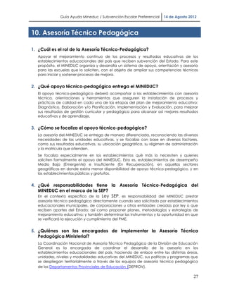 Guía Ayuda Mineduc / Subvención Escolar Preferencial    14 de Agosto 2012



10. Asesoría Técnico Pedagógica

1. ¿Cuál es el rol de la Asesoría Técnico-Pedagógica?
   Apoyar el mejoramiento continuo de los procesos y resultados educativos de los
   establecimientos educacionales del país que reciben subvención del Estado. Para este
   propósito, el MINEDUC organiza y desarrolla un sistema de apoyo, orientación y asesoría
   para las escuelas que lo soliciten, con el objeto de ampliar sus competencias técnicas
   para iniciar y sostener procesos de mejora.


2. ¿Qué apoyo técnico-pedagógico entrega el MINEDUC?
   El apoyo técnico-pedagógico deberá acompañar a los establecimientos con asesoría
   técnica, orientaciones y herramientas que aseguren la instalación de procesos y
   prácticas de calidad en cada una de las etapas del plan de mejoramiento educativo:
   Diagnóstico, Elaboración y/o Planificación, Implementación y Evaluación, para mejorar
   sus resultados de gestión curricular y pedagógica para alcanzar así mejores resultados
   educativos y de aprendizaje.


3. ¿Cómo se focaliza el apoyo técnico-pedagógico?
   La asesoría del MINEDUC se entrega de manera diferenciada, reconociendo las diversas
   necesidades de las unidades educativas, y se focaliza con base en diversos factores,
   como sus resultados educativos, su ubicación geográfica, su régimen de administración
   y la matrícula que atienden.
   Se focaliza especialmente en los establecimientos qué más lo necesiten y quienes
   soliciten formalmente el apoyo del MINEDUC. Esto es, establecimientos de desempeño
   Medio Bajo (Emergente) e Insuficiente (En Recuperación), en aquellos sectores
   geográficos en donde exista menor disponibilidad de apoyo técnico-pedagógico, y en
   los establecimientos públicos y gratuitos.


4. ¿Qué responsabilidades tiene la Asesoría Técnico-Pedagógica del
   MINEDUC en el marco de la SEP?
   En el contexto específico de la Ley SEP, es responsabilidad del MINEDUC prestar
   asesoría técnico pedagógica directamente cuando sea solicitado por establecimientos
   educacionales municipales, de corporaciones u otras entidades creadas por ley o que
   reciben aportes del Estado; así como proponer planes, metodologías y estrategias de
   mejoramiento educativo; y también determinar los instrumentos y la oportunidad en que
   se verificará la ejecución y cumplimiento del PME.


5. ¿Quiénes son los encargados de implementar la Asesoría Técnica
   Pedagógica Ministerial?
   La Coordinación Nacional de Asesoría Técnico Pedagógica de la División de Educación
   General es la encargada de coordinar el desarrollo de la asesoría en los
   establecimientos educacionales del país, haciendo de enlace entre las distintas áreas,
   unidades, niveles y modalidades educativas del MINEDUC, sus políticas y programas que
   se despliegan territorialmente a través de los equipos de asesoría técnico pedagógica
   de los Departamentos Provinciales de Educación (DEPROV).

                                                                                       27
 