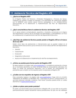 Guía Ayuda Mineduc / Subvención Escolar Preferencial   14 de Agosto 2012




11. Asistencia Técnica del Registro ATE
1. ¿Qué es el Registro ATE?
   Es el Registro Público de Personas y Entidades Pedagógicas y Técnicas de Apoyo,
   integrado por quienes cumplen los requisitos y los estándares de certificación exigidos
   por el MINEDUC para prestar apoyo técnico pedagógico a los establecimientos
   educacionales en la elaboración e implementación del Plan de Mejoramiento
   Educativo.


2. ¿Qué características tiene la asistencia técnica del Registro ATE?
   Es un apoyo externo contextualizado, específico y transitorio, enmarcado en la lógica
   del mejoramiento continuo de los resultados de aprendizajes y sustentabilidad, con foco
   en la elaboración e implementación del Plan de Mejoramiento Educativo.


3. ¿Qué tipo de asistencia técnica puede prestar el Registro ATE en el marco
   de la Ley SEP?
   Existen cinco tipos de prestaciones o intervenciones que se pueden realizar en el
   establecimiento educacional, que se enmarcan en las 4 áreas del Plan de Mejoramiento
   Educativo:
      Asesoría
      Capacitación
      Evaluación
      Diagnóstico Institucional
      Apoyo en la Elaboración e Implementación del Plan de Mejoramiento


4. ¿Cómo se postula para formar parte del Registro ATE?
   Se debe ingresar a la página web www.registroate.cl y completar la postulación a través
   de un formulario electrónico en línea, enviando todos los antecedentes solicitados. No
   existe un medio de postulación alternativo. Tras la revisión de antecedentes, los
   postulantes que cumplan con los requisitos serán incorporados al Registro ATE.


5. ¿Cuáles son los requisitos de ingreso al Registro ATE?
   Para conocerlos ingrese a la página web www.registroate.cl, haga click en el botón
   “REQUISITOS DE INGRESO AL REGISTRO ATE” y descargue el archivo correspondiente, ya
   sea para personas naturales o jurídicas. Para hacer consultas puede enviar un correo
   electrónico a registroate@mineduc.cl.


6. ¿Existe un plazo para poder postular?
   No existe una fecha límite para la postulación al Registro ATE, ya que éste se encuentra
   permanentemente abierto recibiendo nuevas postulaciones, las que una vez validadas

                                                                                        29
 