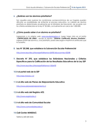 Guía Ayuda Mineduc / Subvención Escolar Preferencial        14 de Agosto 2012




6. ¿Quiénes son los alumnos prioritarios?

   Son aquellos para quienes las condiciones socioeconómicas de sus hogares pueden
   dificultar sus posibilidades de enfrentar el proceso educativo. La calidad de alumno
   prioritario es determinada anualmente por el Ministerio de Educación, de acuerdo con
   los criterios establecidos en la ley N° 20.248, y actualmente son cerca de 1.000.000.


7. ¿Cómo puedo saber si un alumno es prioritario?

   Ingresando a la página web www.ayudamineduc.cl, luego haga click en el botón
   “CERTIFICADOS EN LINEA”, escoja la opción “Obtener Certificado Alumno Prioritario”,
   ingrese el RUN del alumno y, si es prioritario, podrá descargar e imprimir el certificado que
   lo acredita.


8. Ley N° 20.248, que establece la Subvención Escolar Preferencial

   http://www.leychile.cl/Navegar?idNorma=269001&buscar=ley+20248


9. Decreto N° 293, que establece los Estándares Nacionales y Criterios
   Específicos para la Calificación de los Resultados Educativos de la Ley SEP

   http://www.leychile.cl/Navegar?idNorma=1006478


10. Ir al portal web de la SEP

   http://sep.mineduc.cl/


11. Ir al sitio web de Planes de Mejoramiento Educativo

   http://www.planesdemejoramiento.cl


12. Ir al sitio web del Registro ATE:

   http://www.registroate.cl


13. Ir al sitio web de Comunidad Escolar

   http://www.comunidadescolar.cl


14. Call Center MINEDUC:

   Teléfono 600 600 2626

                                                                                              3
 