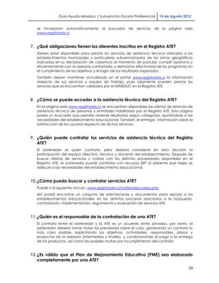 Guía Ayuda Mineduc / Subvención Escolar Preferencial      14 de Agosto 2012


   se incorporan automáticamente al buscador de servicios de la página web
   www.registroate.cl.


7. ¿Qué obligaciones tienen los oferentes inscritos en el Registro ATE?
   Deben estar disponibles para prestar los servicios de asistencia técnica ofrecidos a los
   establecimientos municipales y particulares subvencionados de las zonas geográficas
   indicadas en su declaración de cobertura al momento de postular; cumplir oportuna y
   eficientemente con la asesoría contratada; y demostrar efectividad de los programas en
   el cumplimiento de los objetivos y el logro de los resultados esperados.
   También deben mantener actualizada en el portal www.registroate.cl la información
   respecto de sus servicios y equipo de trabajo, pues solamente pueden prestar los
   servicios que se encuentren validados por el MINEDUC en el Registro ATE.


8. ¿Cómo se puede acceder a la asistencia técnica del Registro ATE?
   En la página web www.registroate.cl se encuentran disponibles las ofertas de servicios de
   asistencia técnica de personas y entidades habilitadas por el Registro ATE. Esta página
   posee un buscador que permite obtener resultados según categorías, ajustándose a las
   necesidades del establecimiento educacional. También se entrega información sobre la
   satisfacción de los usuarios respecto de dichos servicios.


9. ¿Quién puede contratar los servicios de asistencia técnica del Registro
   ATE?
   El sostenedor es quien contrata, pero debería considerar en esta decisión la
   participación del equipo directivo, técnico y docente del establecimiento. Después de
   buscar ofertas de servicios y cotizar con los distintos proveedores disponibles en el
   Registro ATE, el sostenedor puede contratar con recursos SEP al oferente que mejor se
   adecúe a las necesidades del establecimiento educacional.


10. ¿Cómo puedo buscar y contratar servicios ATE?
   Puede ir al siguiente vínculo: www.registroate.cl/materialescuelas.php.
   Ahí podrá encontrar un conjunto de orientaciones y documentos para apoyar a los
   establecimientos educacionales en los distintos procesos asociados a la búsqueda,
   contratación, implementación, seguimiento y evaluación de servicios ATE.


11. ¿Quién es el responsable de la contratación de una ATE?
   El contrato entre el sostenedor y la ATE es un acuerdo entre privados, por tanto, el
   sostenedor deberá tomar todas las previsiones sobre el caso, generando un contrato lo
   más claro posible, explicitando los objetivos, actividades, responsables, plazos y
   productos de la asesoría (intermedios y finales), y condicionando el pago a la entrega
   de los productos, así como las posibles multas por incumplimiento del contrato.


12. ¿Es válido que el Plan de Mejoramiento Educativo (PME) sea elaborado
    completamente por una ATE?
                                                                                         30
 