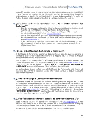 Guía Ayuda Mineduc / Subvención Escolar Preferencial     14 de Agosto 2012


   La Ley SEP establece que el sostenedor del establecimiento debe presentar al MINEDUC
   y a la Agencia de Calidad de la Educación un Plan de Mejoramiento Educativo
   elaborado con el director del establecimiento y el resto de la comunidad. Por tanto, un
   PME no debe ser elaborado por una ATE sin la participación de estos actores.


13. ¿Qué debe verificar un sostenedor antes de contratar servicios del
    Registro ATE?
         Que los proveedores del servicio (oferentes) estén debidamente inscritos en el
          Registro ATE del MINEDUC (verificar Certificado de Pertenencia).
         Que el servicio ofrecido se encuentre validado en el Registro ATE, comprobando
          en el buscador de la página web www.registroate.cl.
         Que el o los profesionales que van a trabajar directamente en el establecimiento
          educacional sean los mismos que aparecen en el servicio validado en la página
          web www.registroate.cl.
         Si decide contratar a una persona natural en calidad de consultor individual, sólo
          él puede prestar el servicio directamente, por lo que no puede subcontratar a
          otros profesionales.


14. ¿Qué es el Certificado de Pertenencia al Registro ATE?
   El Certificado de Pertenencia es el único documento que acredita que una persona o
   entidad se encuentra debidamente inscrita en el Registro ATE, y se otorga al finalizar
   exitosamente el proceso de postulación.
   Para comprobar su autenticidad, la ATE debe proporcionar el Número de Folio y el
   Código del Certificado. Con estos datos ingrese a la página web www.registroate.cl,
   luego haga click en el banner “CONSULTE POR EL CERTIFICADO DE PERTENECIA AL
   REGISTRO ATE” y registre el Número de Folio y el Código del Certificado.
   Los sostenedores deben verificar que el Certificado de Pertenencia esté vigente al
   momento de contratar o cotizar un servicio ATE, y cada vez que se pague una cuota
   pactada en el contrato.


15. ¿Cómo se descarga el Certificado de Pertenencia?
   Solamente puede ser obtenido por quienes forman parte del Registro ATE, y este
   documento les entrega el Número de Folio y el Código del Certificado necesario para
   que el sostenedor que los contrate verifique que su inscripción en el Registro ATE está
   vigente. Para acceder a este documento hay que identificarse como usuario en la
   página web www.registroate.cl, acceder al Menú Privado y seleccionar la pestaña
   “CERTIFICADO DE PERTENENCIA”, aquí la ATE podrá visualizar una copia del documento y
   un enlace para descargarlo en formato PDF.


16. ¿Qué debe hacer el sostenedor después de contratar un servicio ATE?
   Debe inscribir los servicios ATE contratados en la página web www.registroate.cl, a más
   tardar 30 días después de la firma del contrato. En la ficha de inscripción se registra
   información general acerca de la ATE, además de ciertos datos del sostenedor.
   Una vez que se cargan estos datos el servicio ATE queda formalmente inscrito.



                                                                                         31
 